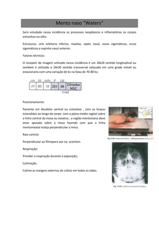 Mento naso “Waters“
Será estudado nessa incidência os processos neoplásicos e inflamatórios os corpos
estranhos no olho.

Estruturas: orla orbitaria inferior, maxilas, septo nasal, ossos zigomáticos, arcos
zigomáticos e espinha nasal anterior.

Fatores técnicos:

O receptor de imagem utilizado nessa incidência é um 18x24 sentido longitudinal ou
também é utilizado o 24x30 sentido transversal colocado em uma grade móvel ou
estacionaria com uma variação de kv na faixa de 70-80 kv;




Posicionamento:

Paciente em decúbito ventral ou ortostáse , com os braços
estendidos ao longo do corpo com o plano médio sagital sobre
a linha central da mesa ou estativa , a região mentoniana deve
estar apoiada sobre a mesa fazendo com que a linha
mentomeatal esteja perpendicular a mesa.

Raio central:

Perpendicular ao filmepara sair no acantion.

Respiração:

Prender a respiração durante a exposição;

Colimação:

Colime as margens externas do crânio em todos os lados.
 