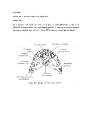 Colimação :

Colime até as margens externas do zigomático.

Observação:

Se o paciente for incapaz de estender o pescoço adequadamente angular o rc
perpendicularmente a lom, se o equipamento permitir, o receptor de imagem também
deve estar angulado para manter a relação RC/receptor de imagem perpendicular.
 