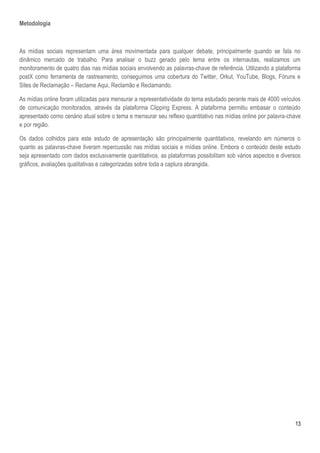 13
Metodologia
As mídias sociais representam uma área movimentada para qualquer debate, principalmente quando se fala no
dinâmico mercado de trabalho. Para analisar o buzz gerado pelo tema entre os internautas, realizamos um
monitoramento de quatro dias nas mídias sociais envolvendo as palavras-chave de referência. Utilizando a plataforma
postX como ferramenta de rastreamento, conseguimos uma cobertura do Twitter, Orkut, YouTube, Blogs, Fóruns e
Sites de Reclamação – Reclame Aqui, Reclamão e Reclamando.
As mídias online foram utilizadas para mensurar a representatividade do tema estudado perante mais de 4000 veículos
de comunicação monitorados, através da plataforma Clipping Express. A plataforma permitiu embasar o conteúdo
apresentado como cenário atual sobre o tema e mensurar seu reflexo quantitativo nas mídias online por palavra-chave
e por região.
Os dados colhidos para este estudo de apresentação são principalmente quantitativos, revelando em números o
quanto as palavras-chave tiveram repercussão nas mídias sociais e mídias online. Embora o conteúdo deste estudo
seja apresentado com dados exclusivamente quantitativos, as plataformas possibilitam sob vários aspectos e diversos
gráficos, avaliações qualitativas e categorizadas sobre toda a captura abrangida.
 