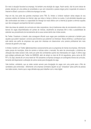 5
Em meio à situação favorável ao emprego, há também uma ebulição de vagas. Assim sendo, não há como deixar de
prestar atenção em uma prática já consolidada e que vem crescendo a passos largos junto à expansão do acesso à
internet no Brasil: a procura e a oferta de empregos na rede.
Hoje em dia, boa parte das grandes empresas como TIM, Oi, Ambev e Unilever realizam várias etapas do seu
processo seletivo de trainees via internet, algo que reduz o tempo e diminui os custos. A pró-atividade daqueles que
dão continuidade aos testes e a capacidade de interagir de modo efetivo com a internet já ajudam a eliminar aqueles
que não conseguem acompanhar tão bem o processo.
Além das áreas de cadastro de currículos em sites corporativos, dos já tradicionais sites de recrutamento online e dos
bancos de vagas disponibilizadas em portais de notícias, atualmente as empresas têm à mão a possibilidade de
estender seu procedimento de recrutamento até os seus canais dentro das mídias sociais.
No Twitter, Facebook e Linkedin, elas conseguem difundir suas vagas para candidatos em potencial e também para
aqueles que podem repassar o anúncio para terceiros que poderiam se interessar. Nessa dinâmica, o profissional que
está atento aos perfis de empresas nas quais tem interesse em desenvolver uma carreira profissional tem mais
chances de garantir uma vaga.
A Ambev mantém um Twitter (@traineeambev) exclusivamente para os programas de trainee da empresa, informando
sobre prazos de inscrições, dicas de carreira e notícias sobre o mercado. No setor de comunicação, a dinâmica de
utilização das redes sociais é alta, tanto por parte dos contratantes quanto dos interessados em vagas. A última vaga
para estágio publicada pelo Twitter da DM9DDB, além de atingir os mais de 26 mil seguidores, gerou cerca de 200
RT’s. Ou seja, através de um único tweet de 140 caracteres a empresa consegue um contingente imenso de currículos,
tornando até dispensável a utilização de outros canais para divulgação da vaga.
Vale lembrar, entretanto, que as redes sociais servem para divulgação de vagas com uma ponte para o filtro de
candidatos para entrevistas - dificilmente uma empresa contrataria alguém só por “simpatizar” pelos perfis da pessoa
nas redes sociais, mesmo que a vaga ofertada seja para trabalhar com o meio digital.
 