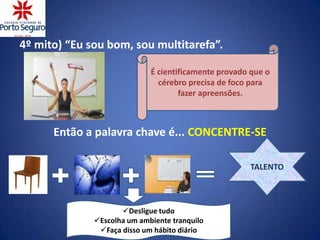 4º mito) “Eu sou bom, sou multitarefa”.

                             É cientificamente provado que o
                               cérebro precisa de foco para
                                     fazer apreensões.



      Então a palavra chave é... CONCENTRE-SE

                                                      TALENTO



                     Desligue tudo
              Escolha um ambiente tranquilo
               Faça disso um hábito diário
 
