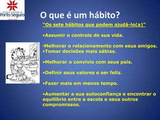 O que é um hábito?
“Os sete hábitos que podem ajudá-lo(a)”

•Assumir o controle de sua vida.

•Melhorar o relacionamento com seus amigos.
•Tomar decisões mais sábias.

•Melhorar o convívio com seus pais.

•Definir seus valores e ser feliz.

•Fazer mais em menos tempo.

•Aumentar a sua autoconfiança e encontrar o
equilíbrio entre a escola e seus outros
compromissos.
 