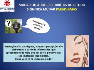 MUDAR OU ADQUIRIR HÁBITOS DE ESTUDO
               SIGNIFICA MUDAR PARADIGMAS




Percepções são paradigmas, as nossas percepções são
      elaboradas a partir de informações que
 apreendemos do meio que nos cerca, portanto elas
            são imprecisas incompletas.
         O que você vê na imagem ao lado?
 