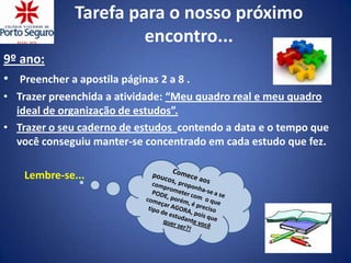 Tarefa para o nosso próximo
                       encontro...
9º ano:
• Preencher a apostila páginas 2 a 8 .
• Trazer preenchida a atividade: “Meu quadro real e meu quadro
  ideal de organização de estudos”.
• Trazer o seu caderno de estudos contendo a data e o tempo que
  você conseguiu manter-se concentrado em cada estudo que fez.

    Lembre-se...
 