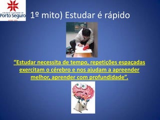1º mito) Estudar é rápido



“Estudar necessita de tempo, repetições espaçadas
  exercitam o cérebro e nos ajudam a apreender
      melhor, aprender com profundidade”.
 