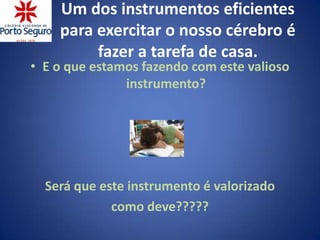 Um dos instrumentos eficientes
    para exercitar o nosso cérebro é
         fazer a tarefa de casa.
• E o que estamos fazendo com este valioso
               instrumento?




  Será que este instrumento é valorizado
             como deve?????
 