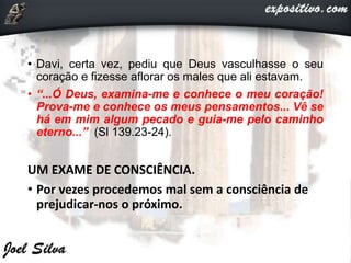 • Davi, certa vez, pediu que Deus vasculhasse o seu
coração e fizesse aflorar os males que ali estavam.
• “...Ó Deus, examina-me e conhece o meu coração!
Prova-me e conhece os meus pensamentos... Vê se
há em mim algum pecado e guia-me pelo caminho
eterno...” (Sl 139.23-24).
UM EXAME DE CONSCIÊNCIA.
• Por vezes procedemos mal sem a consciência de
prejudicar-nos o próximo.
 