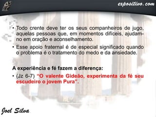 • Todo crente deve ter os seus companheiros de jugo,
aquelas pessoas que, em momentos difíceis, ajudam-
no em oração e aconselhamento.
• Esse apoio fraternal é de especial significado quando
o problema é o tratamento do medo e da ansiedade.
A experiência e fé fazem a diferença:
• (Jz 6-7) “O valente Gideão, experimenta da fé seu
escudeiro o jovem Pura”.
 