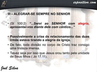 III – ALEGRAR-SE SEMPRE NO SENHOR
• (Sl 100:2) “...Servi ao SENHOR com alegria,
apresentai-vos diante dele com cântico...”
• Possivelmente a crise de relacionamento das duas
irmãs estava tirando a alegria da igreja.
• De fato, toda divisão no corpo de Cristo traz consigo
uma tristeza imensa.
• Talvez seja por isso que Jesus orou tanto pela unidade
de Seus filhos ( Jo 17.11).
 