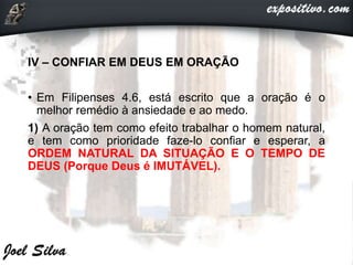 IV – CONFIAR EM DEUS EM ORAÇÃO
• Em Filipenses 4.6, está escrito que a oração é o
melhor remédio à ansiedade e ao medo.
1) A oração tem como efeito trabalhar o homem natural,
e tem como prioridade faze-lo confiar e esperar, a
ORDEM NATURAL DA SITUAÇÃO E O TEMPO DE
DEUS (Porque Deus é IMUTÁVEL).
 