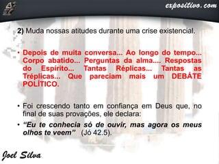 2) Muda nossas atitudes durante uma crise existencial.
• Depois de muita conversa... Ao longo do tempo...
Corpo abatido... Perguntas da alma.... Respostas
do Espírito... Tantas Réplicas... Tantas as
Tréplicas... Que pareciam mais um DEBÁTE
POLÍTICO.
• Foi crescendo tanto em confiança em Deus que, no
final de suas provações, ele declara:
• “Eu te conhecia só de ouvir, mas agora os meus
olhos te veem” (Jó 42.5).
 