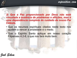 3) Que a Paz proporcionada por Deus não está
vinculada a ausência de problemas e aflições, mas é
uma dependência completa do cuidado de nosso Pai
Celeste.
• Que os recursos espirituais citados neste texto nos
ajudem a vencer a ansiedade e o medo.
• Que o Espírito Santo aplique em nosso coração
Filipenses 4.2-8, o que nos fará muito bem.
 
