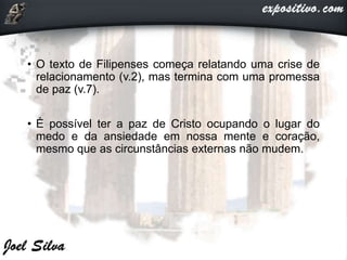 • O texto de Filipenses começa relatando uma crise de
relacionamento (v.2), mas termina com uma promessa
de paz (v.7).
• É possível ter a paz de Cristo ocupando o lugar do
medo e da ansiedade em nossa mente e coração,
mesmo que as circunstâncias externas não mudem.
 