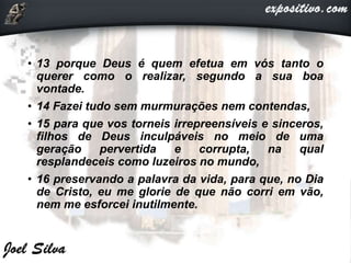 • 13 porque Deus é quem efetua em vós tanto o
querer como o realizar, segundo a sua boa
vontade.
• 14 Fazei tudo sem murmurações nem contendas,
• 15 para que vos torneis irrepreensíveis e sinceros,
filhos de Deus inculpáveis no meio de uma
geração pervertida e corrupta, na qual
resplandeceis como luzeiros no mundo,
• 16 preservando a palavra da vida, para que, no Dia
de Cristo, eu me glorie de que não corri em vão,
nem me esforcei inutilmente.
 