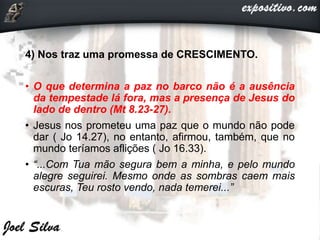 4) Nos traz uma promessa de CRESCIMENTO.
• O que determina a paz no barco não é a ausência
da tempestade lá fora, mas a presença de Jesus do
lado de dentro (Mt 8.23-27).
• Jesus nos prometeu uma paz que o mundo não pode
dar ( Jo 14.27), no entanto, afirmou, também, que no
mundo teríamos aflições ( Jo 16.33).
• “...Com Tua mão segura bem a minha, e pelo mundo
alegre seguirei. Mesmo onde as sombras caem mais
escuras, Teu rosto vendo, nada temerei...”
 