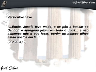 Versículo-chave
“...Então, Josafá teve medo, e se pôs a buscar ao
Senhor; e apregoou jejum em todo o Judá… e não
sabemos nós o que fazer; porém os nossos olhos
estão postos em ti...”
(2Cr 20.3,12).
 