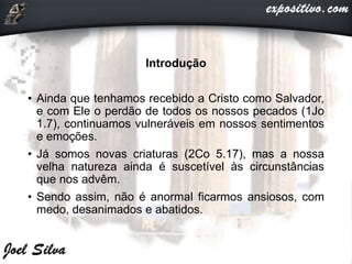 Introdução
• Ainda que tenhamos recebido a Cristo como Salvador,
e com Ele o perdão de todos os nossos pecados (1Jo
1.7), continuamos vulneráveis em nossos sentimentos
e emoções.
• Já somos novas criaturas (2Co 5.17), mas a nossa
velha natureza ainda é suscetível às circunstâncias
que nos advêm.
• Sendo assim, não é anormal ficarmos ansiosos, com
medo, desanimados e abatidos.
 