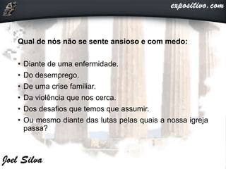 Qual de nós não se sente ansioso e com medo:
• Diante de uma enfermidade.
• Do desemprego.
• De uma crise familiar.
• Da violência que nos cerca.
• Dos desafios que temos que assumir.
• Ou mesmo diante das lutas pelas quais a nossa igreja
passa?
 