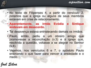 • No texto de Filipenses 4, a partir do versículo 2,
notamos que a igreja ou alguns de seus membros
estavam em crise de relacionamento.
• Aparentemente, as irmãs Evódia e Síntique
andavam em desacordo.
• Tal desavença estava entristecendo demais os irmãos.
• Paulo, então, pediu a um obreiro amigo que
promovesse a reconciliação (v.3) e à igreja que,
resolvida a questão, voltasse a se alegrar no Senhor
(v.4).
• Vejamos, nos versículos 6 e 7, o apóstolo Paulo
ensinando o que fazer para vencer a ansiedade e o
medo.
 