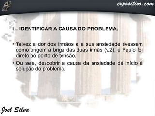 I – IDENTIFICAR A CAUSA DO PROBLEMA.
• Talvez a dor dos irmãos e a sua ansiedade tivessem
como origem a briga das duas irmãs (v.2), e Paulo foi
direto ao ponto de tensão.
• Ou seja, descobrir a causa da ansiedade dá início à
solução do problema.
 