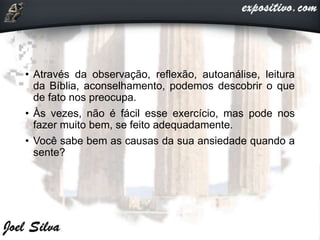 • Através da observação, reflexão, autoanálise, leitura
da Bíblia, aconselhamento, podemos descobrir o que
de fato nos preocupa.
• Às vezes, não é fácil esse exercício, mas pode nos
fazer muito bem, se feito adequadamente.
• Você sabe bem as causas da sua ansiedade quando a
sente?
 