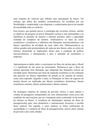 6
num conjunto de variáveis que reflitam uma antecipação do futuro. Tal
sistema, que difere dos modelos econométricos, foi escolhido por sua
flexibilidade e simplicidade e por dispensar o conhecimento prévio do sentido
da causalidade entre as variáveis.
Esta técnica, que permite prever a cronologia das reversões cíclicas, satisfaz
os objetivos da pesquisa ao prever flutuações cíclicas e suas intensidades e ao
identificar os períodos de maiores e menores pressões sobre a capacidade
instalada do complexo do turismo. Analisaram-se os tipos de ciclos
econômicos e ressaltou-se a influência das flutuações macroeconômicas e de
fatores específicos da atividade do setor sobre eles. Diferenciaram-se os
efeitos gerados pela predominância de cada um dos fatores sobre os ciclos do
turismo, destacando as implicações destes para a condução da política
macroeconômica, o planejamento e para a operação de instituições e
empresas.
Apresentaram-se dados sobre o crescimento do fluxo de turistas para o Brasil
e o significado de tais taxas de crescimento. Destacou-se que o fluxo de
turistas apresenta forte flutuação, que independe das flutuações cíclicas da
atividade geral. Demonstra que fases de expansão econômica ou de contração
não parecem ser fatores importantes de atração ou de rejeição de turistas,
como seria esperado. Segundo o autor, as flutuações no fluxo de ingresso de
turistas devem ser explicadas por fatores econômicos domésticos, fatores
econômicos externos, fatores institucionais e fatores naturais.
Na montagem empírica do sistema de previsão cíclica, o autor adotou o
volume de passageiros transportados em vôos internacionais como proxy das
condições do setor turismo, por ser o transporte aéreo a principal via de acesso
do turismo no Brasil. A existência de informações mensais do fluxo de
passageiros/km para vôos domésticos e internacionais favoreceu a escolha
desta variável. Em seguida, o autor analisou os fortes coeficientes de
sazonalidade e a variância do fluxo de passageiros/km, através deste sistema
de previsão e dos ciclos obtidos.
 