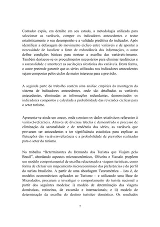 7
Contador expôs, em detalhe em seu estudo, a metodologia utilizada para
selecionar as variáveis, compor os indicadores antecedentes e testar
estatisticamente o seu desempenho e a validade preditiva do indicador. Após
identificar a defasagem do movimento cíclico entre variáveis e de apontar a
necessidade de localizar a fonte de redundância das informações, o autor
define condições básicas para nortear a escolha das variáveis-insumo.
Também destacou-se os procedimentos necessários para eliminar tendências e
a sazonalidade e amortecer as oscilações aleatórias das variáveis. Desta forma,
o autor pretende garantir que as séries utilizadas nos indicadores antecedentes
sejam compostas pelos ciclos de maior interesse para a previsão.
A segunda parte do trabalho contém uma análise empírica da montagem do
sistema de indicadores antecedentes, onde são detalhadas as variáveis
antecedentes, eliminadas as informações redundantes, demonstrados os
indicadores compostos e calculada a probabilidade das reversões cíclicas para
o setor turismo.
Apresenta-se ainda um anexo, onde constam os dados estatísticos referentes à
variável-referência. Através de diversas tabelas é demonstrado o processo de
eliminação da sazonalidade e de tendência das séries, as variáveis que
provaram ser antecedentes e ter significância estatística para explicar as
flutuações das variáveis-referência e a probabilidade de previsões realizadas
para o setor do turismo.
No trabalho “Determinantes da Demanda dos Turistas que Viajam pelo
Brasil”, abordando aspectos microeconômicos, Oliveira e Vassalo propõem
um modelo comportamental de escolha relacionado a viagens turísticas, como
forma de efetuar um mapeamento microeconômico das preferências e do perfil
do turista brasileiro. A partir de uma abordagem Teorométrica – isto é, de
modelos econométricos aplicados ao Turismo – e utilizando uma Base de
Microdados, procuram a investigar o comportamento do turista nacional a
partir dos seguintes modelos: i) modelo de determinação das viagens
domésticas, rotineiras, de excursão e internacionais; e ii) modelo de
determinação da escolha do destino turístico doméstico. Os resultados
 