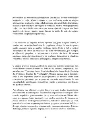8
provenientes do primeiro modelo reportam: uma relação inversa entre idade e
propensão a viajar. Como exceções a esse fenômeno, estão as viagens
internacionais e rotineiras onde a idade mostrou não ser atributo determinante
na decisão por esses tipos de viagens; a correlação positiva renda-propensão a
viajar; que experiências anteriores com outros tipos de viagens são fortes
indutores de novas viagens; alguns fatores de estilo de vida do viajante
condicionam sua propensão para viajar.
Já os resultados do segundo modelo reportam que, para a região Sudeste, o
atrativo para os turistas brasileiros diz respeito ao número de atrações para a
região, enquanto para as regiões Nordeste, Centro-Oeste e Sul a variável
fundamental em termos de atratividade é a infra-estrutura sendo, por exemplo,
o diferencial propulsor, a infra-estrutura hoteleira do local. Já quando
analisados para o turista estrangeiro, os resultados demonstram a relevância
conjunta de hotéis e atrativos na explicação da atração desses turistas.
O terceiro grupo de estudos, centrado na análise de elemento estratégico para
a viabilidade e desenvolvimento da indústria do turismo, compreendeu dois
trabalhos; em “Transporte Aéreo Doméstico Brasileiro: Importância, Evolução
das Políticas e Padrões de Precificação”, Oliveira destaca que o transporte
aéreo é uma importante etapa na cadeia produtiva do turismo, sendo assim
extremamente pertinente que se promova um maior entendimento de suas
especificidades econômicas e regulatórias visando-se uma maior coordenação
das políticas setoriais.
Para alcançar seu objetivo, o autor desenvolve duas tarefas fundamentais:
primeiramente, discute algumas características importantes do transporte aéreo
e avalia as políticas governamentais para o setor realizadas nos últimos trinta
anos; em segundo lugar, desenvolve um modelo empírico de formação de
preços através de modelagem econométrica, partindo de dados reais do setor,
pretendendo embasar respostas para diversas perguntas envolvendo influência
de variáveis macroeconômicas nos preços das passagens, economias de escala
de tráfego, aspectos regionais na precificação e fatores turísticos e sazonais.
 