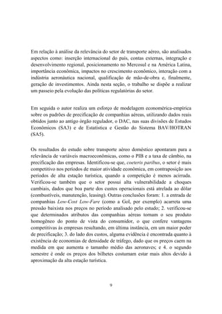9
Em relação à análise da relevância do setor de transporte aéreo, são analisados
aspectos como: inserção internacional do país, contas externas, integração e
desenvolvimento regional, posicionamento no Mercosul e na América Latina,
importância econômica, impactos no crescimento econômico, interação com a
indústria aeronáutica nacional, qualificação de mão-de-obra e, finalmente,
geração de investimentos. Ainda nesta seção, o trabalho se dispõe a realizar
um passeio pela evolução das políticas regulatórias do setor.
Em seguida o autor realiza um esforço de modelagem economérica-empírica
sobre os padrões de precificação de companhias aéreas, utilizando dados reais
obtidos junto ao antigo órgão regulador, o DAC, nas suas divisões de Estudos
Econômicos (SA3) e de Estatística e Gestão do Sistema BAV/HOTRAN
(SA5).
Os resultados do estudo sobre transporte aéreo doméstico apontaram para a
relevância de variáveis macroeconômicas, como o PIB e a taxa de câmbio, na
precificação das empresas. Identificou-se que, coeteris paribus, o setor é mais
competitivo nos períodos de maior atividade econômica, em contraposição aos
períodos de alta estação turística, quando a competição é menos acirrada.
Verificou-se também que o setor possui alta vulnerabilidade a choques
cambiais, dados que boa parte dos custos operacionais está atrelada ao dólar
(combustíveis, manutenção, leasing). Outras conclusões foram: 1. a entrada de
companhias Low-Cost Low-Fare (como a Gol, por exemplo) acarreta uma
pressão baixista nos preços no período analisado pelo estudo; 2. verificou-se
que determinados atributos das companhias aéreas tornam o seu produto
homogêneo do ponto de vista do consumidor, o que confere vantagens
competitivas às empresas resultando, em última instância, em um maior poder
de precificação; 3. do lado dos custos, alguma evidência é encontrada quanto à
existência de economias de densidade de tráfego, dado que os preços caem na
medida em que aumenta o tamanho médio das aeronaves; e 4. o segundo
semestre é onde os preços dos bilhetes costumam estar mais altos devido à
aproximação da alta estação turística.
 