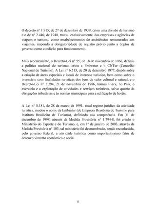 11
O decreto n° 1.915, de 27 de dezembro de 1939, criou uma divisão de turismo
e o de n° 2.440, de 1940, tratou, exclusivamente, das empresas e agências de
viagens e turismo, como estabelecimentos de assistências remuneradas aos
viajantes, impondo a obrigatoriedade de registro prévio junto a órgãos de
governo como condição para funcionamento.
Mais recentemente, o Decreto-Lei n° 55, de 18 de novembro de 1966, definiu
a política nacional de turismo, criou a Embratur e o CNTur (Conselho
Nacional de Turismo). A Lei n° 6.513, de 20 de dezembro 1977, dispôs sobre
a criação de áreas especiais e locais de interesse turístico, bem como sobre o
inventário com finalidades turísticas dos bens de valor cultural e natural, e o
Decreto-Lei n° 2.294, 21 de novembro de 1986, tornou livres, no País, o
exercício e a exploração de atividades e serviços turísticos, salvo quanto às
obrigações tributárias e às normas municipais para a edificação de hotéis.
A Lei n° 8.181, de 28 de março de 1991, atual regime jurídico da atividade
turística, mudou o nome da Embratur (de Empresa Brasileira de Turismo para
Instituto Brasileiro de Turismo), definindo sua competência. Em 31 de
dezembro de 1998, através da Medida Provisória n° 1.794-8, foi criado o
Ministério do Esporte e do Turismo, e, em 1º de janeiro de 2003, através da
Medida Provisória n° 103, tal ministério foi desmembrado, sendo reconhecida,
pelo governo federal, a atividade turística como importantíssimo fator de
desenvolvimento econômico e social.
 