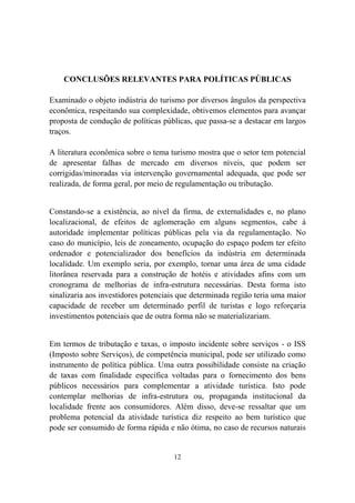 12
CONCLUSÕES RELEVANTES PARA POLÍTICAS PÚBLICAS
Examinado o objeto indústria do turismo por diversos ângulos da perspectiva
econômica, respeitando sua complexidade, obtivemos elementos para avançar
proposta de condução de políticas públicas, que passa-se a destacar em largos
traços.
A literatura econômica sobre o tema turismo mostra que o setor tem potencial
de apresentar falhas de mercado em diversos níveis, que podem ser
corrigidas/minoradas via intervenção governamental adequada, que pode ser
realizada, de forma geral, por meio de regulamentação ou tributação.
Constando-se a existência, ao nível da firma, de externalidades e, no plano
localizacional, de efeitos de aglomeração em alguns segmentos, cabe à
autoridade implementar políticas públicas pela via da regulamentação. No
caso do município, leis de zoneamento, ocupação do espaço podem ter efeito
ordenador e potencializador dos benefícios da indústria em determinada
localidade. Um exemplo seria, por exemplo, tornar uma área de uma cidade
litorânea reservada para a construção de hotéis e atividades afins com um
cronograma de melhorias de infra-estrutura necessárias. Desta forma isto
sinalizaria aos investidores potenciais que determinada região teria uma maior
capacidade de receber um determinado perfil de turistas e logo reforçaria
investimentos potenciais que de outra forma não se materializariam.
Em termos de tributação e taxas, o imposto incidente sobre serviços - o ISS
(Imposto sobre Serviços), de competência municipal, pode ser utilizado como
instrumento de política pública. Uma outra possibilidade consiste na criação
de taxas com finalidade específica voltadas para o fornecimento dos bens
públicos necessários para complementar a atividade turística. Isto pode
contemplar melhorias de infra-estrutura ou, propaganda institucional da
localidade frente aos consumidores. Além disso, deve-se ressaltar que um
problema potencial da atividade turística diz respeito ao bem turístico que
pode ser consumido de forma rápida e não ótima, no caso de recursos naturais
 