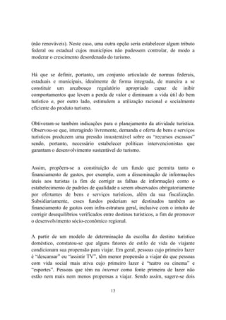 13
(não renováveis). Neste caso, uma outra opção seria estabelecer algum tributo
federal ou estadual cujos municípios não pudessem controlar, de modo a
moderar o crescimento desordenado do turismo.
Há que se definir, portanto, um conjunto articulado de normas federais,
estaduais e municipais, idealmente de forma integrada, de maneira a se
constituir um arcabouço regulatório apropriado capaz de inibir
comportamentos que levem a perda de valor e diminuam a vida útil do bem
turístico e, por outro lado, estimulem a utilização racional e socialmente
eficiente do produto turismo.
Obtiveram-se também indicações para o planejamento da atividade turística.
Observou-se que, interagindo livremente, demanda e oferta de bens e serviços
turísticos produzem uma pressão insustentável sobre os “recursos escassos”
sendo, portanto, necessário estabelecer políticas intervencionistas que
garantam o desenvolvimento sustentável do turismo.
Assim, propõem-se a constituição de um fundo que permita tanto o
financiamento de gastos, por exemplo, com a disseminação de informações
úteis aos turistas (a fim de corrigir as falhas de informação) como o
estabelecimento de padrões de qualidade a serem observados obrigatoriamente
por ofertantes de bens e serviços turísticos, além da sua fiscalização.
Subsidiariamente, esses fundos poderiam ser destinados também ao
financiamento de gastos com infra-estrutura geral, inclusive com o intuito de
corrigir desequilíbrios verificados entre destinos turísticos, a fim de promover
o desenvolvimento sócio-econômico regional.
A partir de um modelo de determinação da escolha do destino turístico
doméstico, constatou-se que alguns fatores de estilo de vida do viajante
condicionam sua propensão para viajar. Em geral, pessoas cujo primeiro lazer
é “descansar” ou “assistir TV”, têm menor propensão a viajar do que pessoas
com vida social mais ativa cujo primeiro lazer é “teatro ou cinema” e
“esportes”. Pessoas que têm na internet como fonte primeira de lazer não
estão nem mais nem menos propensas a viajar. Sendo assim, sugere-se dois
 