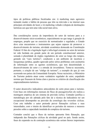 14
tipos de políticas públicas focalizadas em: i) marketing mais agressivo
tentando mudar o hábito de pessoas que têm na televisão e na internet suas
principais atividades de lazer; e ii) marketing voltado à disputa de destinações
turísticas aos que tem uma vida social mais ativa.
Das considerações acerca da importância do setor de turismo para a o
desenvolvimento sócio-econômicos, especialmente no que tange à geração de
empregos, propõe que no exercício de normatizador e regulador, o Estado
deve criar mecanismos e instrumentos que sejam capazes de promover o
desenvolvimento do turismo, atividade econômica destacada na Constituição
Federal. O fato de a legislação legal e infra-legal existente no setor de turismo
ter sido herdada em grande parte de um período constitucional anterior,
somada à pluralidade de órgãos reguladores do setor ao longo dos tempos,
gerando um “caos turístico”, conduzem a um ambiente de incerteza e
insegurança jurídica, quadro agravado pelos sérios problemas com assimetria
de informação entre os agentes econômicos, que tem desestimulado o
desenvolvimento do setor e a entrada de investidores. Torna-se necessária,
portanto, a criação de um “código de turismo”, a exemplo do que já vem
ocorrendo nos países da Comunidade Européia. Nesse raciocínio, o Ministério
do Turismo poderia atuar como verdadeiro regulador do setor, expedindo
normas que fixassem de forma clara e precisa os critérios de classificação dos
empreendimentos turísticos.
O autor desenvolve indicadores antecedentes de curto prazo para o turismo.
Com base em informações mensais do fluxo de passageiros/km ele realiza a
montagem empírica de um sistema de previsão cíclica. Contador justifica a
metodologia por ele adotada pelo fato de a técnica de indicadores ter um
excepcional desempenho na previsão da cronologia das reversões cíclicas.
Com este trabalho o autor pretende prever flutuações cíclicas e suas
intensidades, com o intuito de identificar os períodos de maiores e menores
pressões sobre a capacidade instalada do complexo do turismo.
Contador conclui que o fluxo de turistas apresenta forte flutuação, que
independe das flutuações cíclicas da atividade geral no país. Sendo assim,
fases de expansão ou de contração econômica não seriam fatores importantes
 