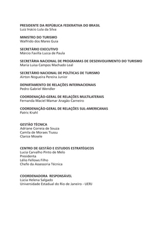 PRESIDENTE DA REPÚBLICA FEDERATIVA DO BRASIL
Luiz Inácio Lula da Silva
MINISTRO DO TURISMO
Walfrido dos Mares Guia
SECRETÁRIO EXECUTIVO
Márcio Favilla Lucca de Paula
SECRETÁRIA NACIONAL DE PROGRAMAS DE DESENVOLVIMENTO DO TURISMO
Maria Luisa Campos Machado Leal
SECRETÁRIO NACIONAL DE POLÍTICAS DE TURISMO
Airton Nogueira Pereira Junior
DEPARTAMENTO DE RELAÇÕES INTERNACIONAIS
Pedro Gabriel Wendler
COORDENAÇÃO-GERAL DE RELAÇÕES MULTILATERAIS
Fernanda Maciel Mamar Aragão Carneiro
COORDENAÇÃO-GERAL DE RELAÇÕES SUL-AMERICANAS
Patric Krahl
GESTÃO TÉCNICA
Adriane Correia de Souza
Camila de Moraes Tiussu
Clarice Mosele
CENTRO DE GESTÃO E ESTUDOS ESTRATÉGICOS
Lucia Carvalho Pinto de Melo
Presidenta
Lélio Fellows Filho
Chefe da Assessoria Técnica
COORDENADORA RESPONSÁVEL
Lúcia Helena Salgado
Universidade Estadual do Rio de Janeiro - UERJ
capa modelo uerg.indd 2 12.12.06 20:53:27
 