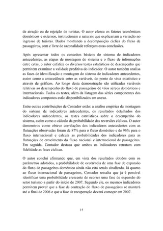 15
de atração ou de rejeição de turistas. O autor elenca os fatores econômicos
domésticos e externos, institucionais e naturais que explicariam a variação no
ingresso de turistas. Dados mostrando a decomposição cíclica do fluxo de
passageiros, com e livre de sazonalidade reforçam estas conclusões.
Após apresentar todos os conceitos básicos do sistema de indicadores
antecedentes, as etapas de montagem do sistema e o fluxo de informações
entre estas, o autor enfatiza os diversos testes estatísticos de desempenho que
permitem examinar a validade preditiva do indicador. O autor também analisa
as fases de identificação e montagem do sistema de indicadores antecedentes,
assim como a antecedência entre as variáveis, do ponto de vista estatístico e
através de gráficos. Ao longo desta demonstração são utilizadas variáveis
relativas ao desempenho do fluxo de passageiros de vôos aéreos domésticos e
internacionais. Todos os testes, além da listagem das séries componentes dos
indicadores compostos estão disponibilizados em anexo.
Entre outras contribuições de Contador estão: a análise empírica da montagem
do sistema de indicadores antecedentes, os resultados detalhados dos
indicadores antecedentes, os testes estatísticos sobre o desempenho do
sistema, assim como o cálculo da probabilidade das reversões cíclicas. O autor
demonstrou como obteve correlações dos indicadores antecedentes com as
flutuações observadas foram de 87% para o fluxo doméstico e de 96% para o
fluxo internacional e calcula as probabilidades dos indicadores para as
flutuações de crescimento do fluxo nacional e internacional de passageiros.
Em seguida, Contador destaca que ambos os indicadores retratam com
fidelidade as fases cíclicas.
O autor conclui afirmando que, em vista dos resultados obtidos com os
parâmetros adotados, a probabilidade de ocorrência de uma fase de expansão
do fluxo de passageiros doméstico ainda não está sendo sinalizada. Já quanto
ao fluxo internacional de passageiros, Contador ressalta que já é possível
identificar uma probabilidade crescente de ocorrer uma fase de expansão do
setor turismo a partir do início de 2007. Segundo ele, os mesmos indicadores
permitem prever que a fase de contração do fluxo de passageiros se manterá
até o final de 2006 e que a fase de recuperação deverá começar em 2007.
 