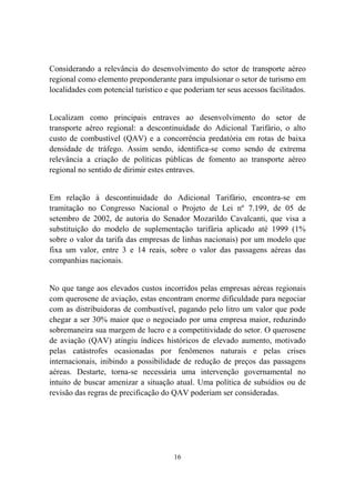 16
Considerando a relevância do desenvolvimento do setor de transporte aéreo
regional como elemento preponderante para impulsionar o setor de turismo em
localidades com potencial turístico e que poderiam ter seus acessos facilitados.
Localizam como principais entraves ao desenvolvimento do setor de
transporte aéreo regional: a descontinuidade do Adicional Tarifário, o alto
custo de combustível (QAV) e a concorrência predatória em rotas de baixa
densidade de tráfego. Assim sendo, identifica-se como sendo de extrema
relevância a criação de políticas públicas de fomento ao transporte aéreo
regional no sentido de dirimir estes entraves.
Em relação à descontinuidade do Adicional Tarifário, encontra-se em
tramitação no Congresso Nacional o Projeto de Lei nº 7.199, de 05 de
setembro de 2002, de autoria do Senador Mozarildo Cavalcanti, que visa a
substituição do modelo de suplementação tarifária aplicado até 1999 (1%
sobre o valor da tarifa das empresas de linhas nacionais) por um modelo que
fixa um valor, entre 3 e 14 reais, sobre o valor das passagens aéreas das
companhias nacionais.
No que tange aos elevados custos incorridos pelas empresas aéreas regionais
com querosene de aviação, estas encontram enorme dificuldade para negociar
com as distribuidoras de combustível, pagando pelo litro um valor que pode
chegar a ser 30% maior que o negociado por uma empresa maior, reduzindo
sobremaneira sua margem de lucro e a competitividade do setor. O querosene
de aviação (QAV) atingiu índices históricos de elevado aumento, motivado
pelas catástrofes ocasionadas por fenômenos naturais e pelas crises
internacionais, inibindo a possibilidade de redução de preços das passagens
aéreas. Destarte, torna-se necessária uma intervenção governamental no
intuito de buscar amenizar a situação atual. Uma política de subsídios ou de
revisão das regras de precificação do QAV poderiam ser consideradas.
 
