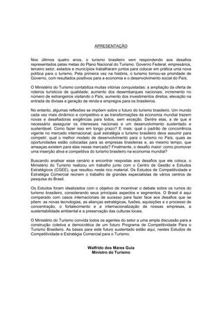 APRESENTAÇÃO
Nos últimos quatro anos, o turismo brasileiro vem respondendo aos desafios
representados pelas metas do Plano Nacional do Turismo. Governo Federal, empresários,
terceiro setor, estados e municípios trabalharam juntos para colocar em prática uma nova
política para o turismo. Pela primeira vez na história, o turismo tornou-se prioridade de
Governo, com resultados positivos para a economia e o desenvolvimento social do País.
O Ministério do Turismo contabiliza muitas vitórias conquistadas: a ampliação da oferta de
roteiros turísticos de qualidade; aumento dos desembarques nacionais; incremento no
número de estrangeiros visitando o País; aumento dos investimentos diretos; elevação na
entrada de divisas e geração de renda e empregos para os brasileiros.
No entanto, algumas reflexões se impõem sobre o futuro do turismo brasileiro. Um mundo
cada vez mais dinâmico e competitivo e as transformações da economia mundial trazem
novas e desafiadoras exigências para todos, sem exceção. Dentre elas, a de que é
necessário assegurar os interesses nacionais e um desenvolvimento sustentado e
sustentável. Como fazer isso em longo prazo? E mais: qual o padrão de concorrência
vigente no mercado internacional; qual estratégia o turismo brasileiro deve assumir para
competir; qual o melhor modelo de desenvolvimento para o turismo no País; quais as
oportunidades estão colocadas para as empresas brasileiras e, ao mesmo tempo, que
ameaças existem para elas nesse mercado? Finalmente, o desafio maior: como promover
uma inserção ativa e competitiva do turismo brasileiro na economia mundial?
Buscando analisar esse cenário e encontrar respostas aos desafios que ele coloca, o
Ministério do Turismo realizou um trabalho junto com o Centro de Gestão e Estudos
Estratégicos (CGEE), que resultou neste rico material. Os Estudos de Competitividade e
Estratégia Comercial reúnem o trabalho de grandes especialistas de vários centros de
pesquisa do Brasil.
Os Estudos foram idealizados com o objetivo de incentivar o debate sobre os rumos do
turismo brasileiro, considerando seus principais aspectos e segmentos. O Brasil é aqui
comparado com casos internacionais de sucesso para fazer face aos desafios que se
põem: as novas tecnologias, as alianças estratégicas, fusões, aquisições e o processo de
concentração, o fortalecimento e a internacionalização de nossas empresas, a
sustentabilidade ambiental e a preservação das culturas locais.
O Ministério do Turismo convida todos os agentes do setor a uma ampla discussão para a
construção coletiva e democrática de um futuro Programa de Competitividade Para o
Turismo Brasileiro. As bases para este futuro sustentado estão aqui, nestes Estudos de
Competitividade e Estratégia Comercial para o Turismo.
Walfrido dos Mares Guia
Ministro do Turismo
 