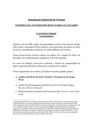 Organização Industrial do Turismo
INTRODUÇÃO e SUMÁRIO DOS RESULTADOS ALCANÇADOS
Lucia Helena Salgado1
(coordenadora)
Durante o ano de 2006, equipe de pesquisadores realizou uma série de estudos
sobre oferta e demanda de bens turísticos, que representou um lançar de olhos
da teoria e metodologia econômicas ao objeto Indústria do Turismo.
Foram desenvolvidos diversos tópicos de análise sob o ângulo da oferta, da
demanda e dos condicionantes regulatórios e de infra-estrutura.
No curso do trabalho, procurou-se enfrentar o desafio da complexidade do
objeto, aplicando diferentes referenciais econômicos de análise.
Foram organizados nove estudos, divididos em quatro grandes grupos:
1. Análises da Oferta do Setor Turístico e Perspectivas de Longo
Prazo
Análise dos Determinantes da Oferta no Setor de Turismo (Edgar
Pereira e Emerson Marçal)
Desenvolvimento Sustentável do Turismo (Edgar Pereira e João Paulo
Leal)
1
Economista pela UFRJ (Universidade Federal do Rio de Janeiro), 1983, Mestre em Ciência Política pelo
IUPERJ (Instituto Universitário de Pesquisa do Rio de Janeiro),1988 e Doutora em Economia pela UFRJ,
1996. Pesquisadora Sênior do IPEA (Instituto de Pesquisa Econômica Aplicada), Professora Adjunta da UERJ
(Universidade do Estado do Rio de Janeiro), professora do IBMEC (Instituto Brasileiro de Mercado de
Capitais), pós graduação de direito empresarial (LLM), 2000-2003, colaboradora do jornal Gazeta Mercantil
(2000-2003), Conselheira do Conselho Administrativo de Defesa Econômica (CADE) 1996-2000, Visiting
Scholar da Universidade da California em Berkeley (1994-1996), Consultora do Banco Interamericano de
Desenvolvimento, Banco Mundial e Nações Unidas (1992-1994).
 