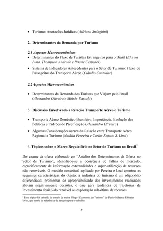 2
Turismo: Anotações Jurídicas (Adriano Stringhini)
2. Determinantes da Demanda por Turismo
2.1 Aspectos Macroeconômicos
Determinantes do Fluxo de Turistas Estrangeiros para o Brasil (Elcyon
Lima, Thompson Andrade e Brisne Céspedes)
Sistema de Indicadores Antecedentes para o Setor de Turismo: Fluxo de
Passageiros do Transporte Aéreo (Cláudio Contador)
2.2Aspectos Microeconômicos
Determinantes da Demanda dos Turistas que Viajam pelo Brasil
(Alessandro Oliveira e Moisés Vassalo)
3. Discussão Envolvendo a Relação Transporte Aéreo e Turismo
Transporte Aéreo Doméstico Brasileiro: Importância, Evolução das
Políticas e Padrões de Precificação (Alessandro Oliveira)
Algumas Considerações acerca da Relação entre Transporte Aéreo
Regional e Turismo (Natália Ferreira e Carlos Renato S. Lima)
4. Tópicos sobre o Marco Regulatório no Setor de Turismo no Brasil2
Do exame da oferta elaborado em “Análise dos Determinantes da Oferta no
Setor de Turismo”, identificou-se a ocorrência de falhas de mercado,
especificamente de informação externalidades e super-utilização de recursos
não-renováveis. O modelo conceitual aplicado por Pereira e Leal apontou as
seguintes características do objeto: a indústria do turismo é um oligopólio
diferenciado; problemas de apropriabilidade dos investimentos realizados
afetam negativamente decisões, o que gera tendência de trajetórias de
investimento abaixo do razoável ou exploração sub-ótima de recursos.
2
Esse tópico foi extraído de ensaio de maior fôlego “Economia do Turismo” de Paulo Stilpen e Ubiratan
Iório, que serviu de referência de pesquisa para o trabalho.
 