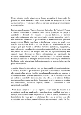 3
Nesse primeiro estudo, discutiram-se formas potenciais de intervenção do
governo no setor, mostrando como estas devem ser planejadas de forma
cuidadosa a fim de evitar que as falhas de mercado em vez de serem corrigidas
sejam agravadas.
Em um segundo estudo, “Desenvolvimento Sustentável do Turismo”, Pereira
e Marçal examinaram a interação entre oferta (condições de preço e
qualidade) e demanda por produtos e serviços turísticos. O trabalho
desenvolveu três pontos principais: em primeiro lugar foi abordado o ciclo de
vida do turismo. Identificou-se que o consumo de destinos turísticos apresenta
um processo de difusão semelhante ao dos bens de consumo em geral, como
descrito nos modelos de ciclo de vida do produto. Analisaram-se os seis
estágios por que passam a atividade turística: exploração, engajamento,
desenvolvimento, consolidação, estagnação e ponto de inflexão (ou segue para
um período de declínio ou inaugura uma fase de rejuvenescimento). Em
segundo lugar, discutiram-se fatores determinantes do crescimento da
demanda, deslocamento espacial e sustentabilidade do turismo histórico.
Buscou-se identificar as condições econômicas responsáveis por determinada
localidade perder atratividade, independentemente da concorrência exercida
pelos destinos rivais.
A análise foi conduzida tendo em vista um tipo específico de destino turístico:
o histórico. Conclui-se que a dinâmica “perversa” que decorre do crescimento
não sustentável do turismo é melhor captada quando se analisa em separado o
conjunto dos bens e serviços consumidos e quando não se restringe o escopo
da análise às localidades históricas, mas sim, estende-se a todos os destinos
que compartilham sua característica fundamental, a saber: possuírem atrações
não reprodutíveis, associadas espacial, cultural e socialmente a uma
determinada localidade.
Além disso, salientou-se que a expansão desordenada do turismo e a
conseqüente perda de atratividade e deterioração da qualidade dos bens e
serviços ofertados têm efeitos negativos não só para os turistas, decorrentes da
transferência de renda para os ofertantes dos bens e serviços que são
consumidos, mas também, para os habitantes permanentes da cidade. Por fim,
 