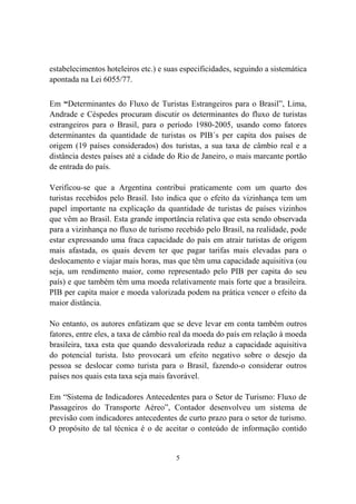 5
estabelecimentos hoteleiros etc.) e suas especificidades, seguindo a sistemática
apontada na Lei 6055/77.
Em “Determinantes do Fluxo de Turistas Estrangeiros para o Brasil”, Lima,
Andrade e Céspedes procuram discutir os determinantes do fluxo de turistas
estrangeiros para o Brasil, para o período 1980-2005, usando como fatores
determinantes da quantidade de turistas os PIB´s per capita dos países de
origem (19 países considerados) dos turistas, a sua taxa de câmbio real e a
distância destes países até a cidade do Rio de Janeiro, o mais marcante portão
de entrada do país.
Verificou-se que a Argentina contribui praticamente com um quarto dos
turistas recebidos pelo Brasil. Isto indica que o efeito da vizinhança tem um
papel importante na explicação da quantidade de turistas de países vizinhos
que vêm ao Brasil. Esta grande importância relativa que esta sendo observada
para a vizinhança no fluxo de turismo recebido pelo Brasil, na realidade, pode
estar expressando uma fraca capacidade do país em atrair turistas de origem
mais afastada, os quais devem ter que pagar tarifas mais elevadas para o
deslocamento e viajar mais horas, mas que têm uma capacidade aquisitiva (ou
seja, um rendimento maior, como representado pelo PIB per capita do seu
país) e que também têm uma moeda relativamente mais forte que a brasileira.
PIB per capita maior e moeda valorizada podem na prática vencer o efeito da
maior distância.
No entanto, os autores enfatizam que se deve levar em conta também outros
fatores, entre eles, a taxa de câmbio real da moeda do país em relação à moeda
brasileira, taxa esta que quando desvalorizada reduz a capacidade aquisitiva
do potencial turista. Isto provocará um efeito negativo sobre o desejo da
pessoa se deslocar como turista para o Brasil, fazendo-o considerar outros
países nos quais esta taxa seja mais favorável.
Em “Sistema de Indicadores Antecedentes para o Setor de Turismo: Fluxo de
Passageiros do Transporte Aéreo”, Contador desenvolveu um sistema de
previsão com indicadores antecedentes de curto prazo para o setor de turismo.
O propósito de tal técnica é o de aceitar o conteúdo de informação contido
 