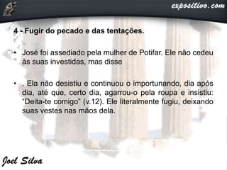 4 - Fugir do pecado e das tentações.
• José foi assediado pela mulher de Potifar. Ele não cedeu
às suas investidas, mas disse
• . Ela não desistiu e continuou o importunando, dia após
dia, até que, certo dia, agarrou-o pela roupa e insistiu:
“Deita-te comigo” (v.12). Ele literalmente fugiu, deixando
suas vestes nas mãos dela.
 