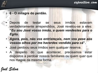 • 6 - O milagre do perdão.
• Depois de testar se seus irmãos estavam
verdadeiramente arrependidos, José revelou-se a eles:
“Eu sou José vosso irmão, a quem vendestes para o
Egito.
• Agora, pois, não vos entristeçais, nem vos pese aos
vossos olhos por me haverdes vendido para cá”.
• José perdoou seus irmãos sem qualquer reserva.
• A despeito do que acontecer, precisamos estar
dispostos a perdoar nossos familiares ou quem quer que
nos magoe da mesma forma.
 