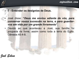 • 7 - Entender os desígnios de Deus.
• José disse: “Deus me enviou adiante de vós, para
conservar vossa sucessão na terra, e para guardar-
vos em vida por um grande livramento”.
• Devido ao que aconteceu a José, sua família foi
poupada da fome, assim como toda a terra do Egito.
Gênesis 45:4-8.
 