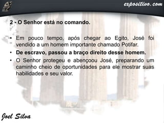 2 - O Senhor está no comando.
• Em pouco tempo, após chegar ao Egito, José foi
vendido a um homem importante chamado Potifar.
• De escravo, passou a braço direito desse homem.
• O Senhor protegeu e abençoou José, preparando um
caminho cheio de oportunidades para ele mostrar suas
habilidades e seu valor.
 