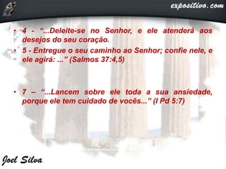 • 4 - “...Deleite-se no Senhor, e ele atenderá aos
desejos do seu coração.
• 5 - Entregue o seu caminho ao Senhor; confie nele, e
ele agirá: ...” (Salmos 37:4,5)
• 7 – “...Lancem sobre ele toda a sua ansiedade,
porque ele tem cuidado de vocês...” (I Pd 5:7)
 