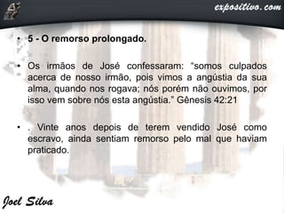 • 5 - O remorso prolongado.
• Os irmãos de José confessaram: “somos culpados
acerca de nosso irmão, pois vimos a angústia da sua
alma, quando nos rogava; nós porém não ouvimos, por
isso vem sobre nós esta angústia.” Gênesis 42:21
• . Vinte anos depois de terem vendido José como
escravo, ainda sentiam remorso pelo mal que haviam
praticado.
 