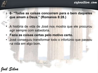 • 8- “Todas as coisas concorrem para o bem daqueles
que amam a Deus.” (Romanos 8:28.)
• A história de vida de José nos mostra que ele procurou
agir sempre com sabedoria.
• Fazia as coisas certas pelo motivo certo.
• José conseguiu transformar todo o infortúnio que passou
na vida em algo bom.
 