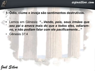 1- Ódio, ciúme e inveja são sentimentos destrutivos.
• Lemos em Gênesis: “...Vendo, pois, seus irmãos que
seu pai o amava mais do que a todos eles, odiaram-
no, e não podiam falar com ele pacificamente...”
• Gênesis 37:4
 