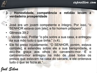 3 - Honestidade, competência e retidão levam à
verdadeira prosperidade
• José era um jovem competente e íntegro. Por isso, “o
SENHOR estava com [ele], e foi homem próspero”.
• Gênesis 39:2
• . Vendo isso, Potifar “o pôs sobre a sua casa, e entregou
na sua mão tudo o que tinha.” (v.4).
• Ele foi preso injustamente. “O SENHOR, porém, estava
com[ele], e estendeu sobre ele a sua benignidade, e
deu-lhe graça aos olhos do carcereiro-mor. E o
carcereiro-mor entregou na mão de José todos os
presos que estavam na casa do cárcere, e ele ordenava
tudo o que se fazia ali.”
 